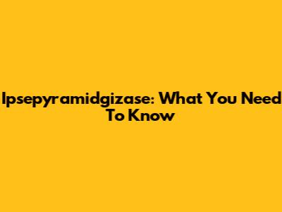 Ipsepyramidgizase: What You Need To Know