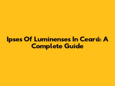 Ipses Of Luminenses In Ceará: A Complete Guide