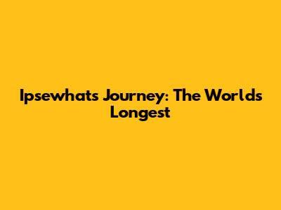 Ipsewhat's Journey: The World's Longest