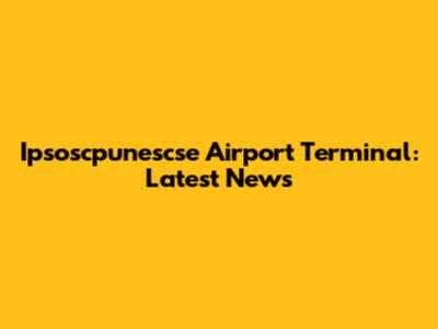 Ipsoscpunescse Airport Terminal: Latest News