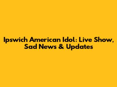 Ipswich American Idol: Live Show, Sad News & Updates