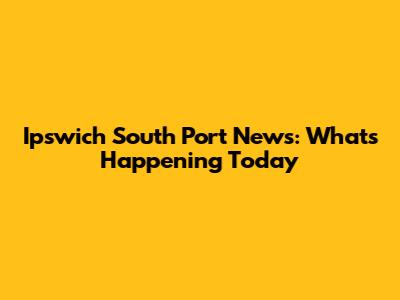 Ipswich South Port News: What's Happening Today