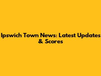 Ipswich Town News: Latest Updates & Scores