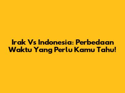Irak Vs Indonesia: Perbedaan Waktu Yang Perlu Kamu Tahu!