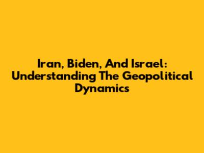 Iran, Biden, And Israel: Understanding The Geopolitical Dynamics
