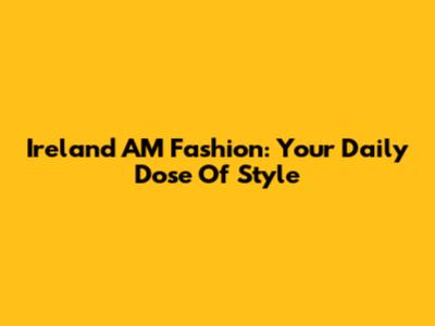 Ireland AM Fashion: Your Daily Dose Of Style
