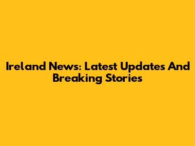 Ireland News: Latest Updates And Breaking Stories