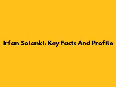 Irfan Solanki: Key Facts And Profile