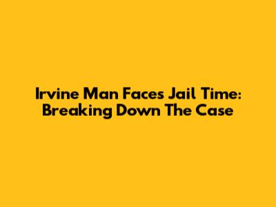 Irvine Man Faces Jail Time: Breaking Down The Case