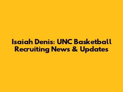 Isaiah Denis: UNC Basketball Recruiting News & Updates