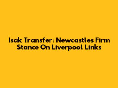 Isak Transfer: Newcastle's Firm Stance On Liverpool Links
