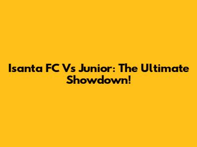 Isanta FC Vs Junior: The Ultimate Showdown!