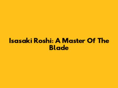 Isasaki Roshi: A Master Of The Blade