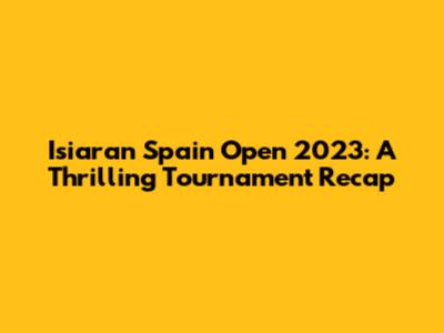 Isiaran Spain Open 2023: A Thrilling Tournament Recap