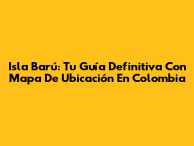 Isla Barú: Tu Guía Definitiva Con Mapa De Ubicación En Colombia