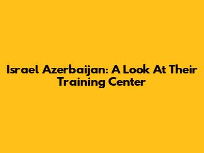 Israel Azerbaijan: A Look At Their Training Center