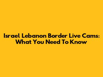 Israel Lebanon Border Live Cams: What You Need To Know