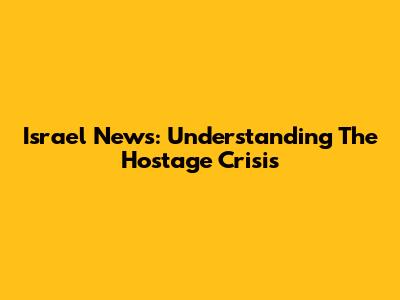 Israel News: Understanding The Hostage Crisis