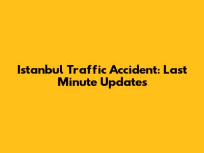 Istanbul Traffic Accident: Last Minute Updates