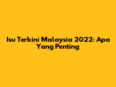Isu Terkini Malaysia 2022: Apa Yang Penting