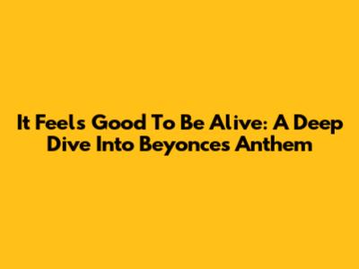 It Feels Good To Be Alive: A Deep Dive Into Beyonce's Anthem