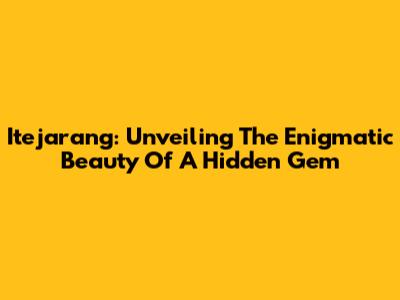 Itejarang: Unveiling The Enigmatic Beauty Of A Hidden Gem