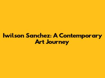 Iwilson Sanchez: A Contemporary Art Journey