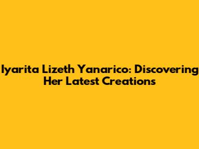 Iyarita Lizeth Yanarico: Discovering Her Latest Creations