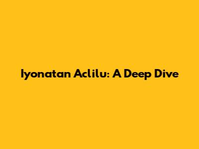 Iyonatan Aclilu: A Deep Dive