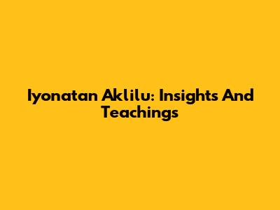 Iyonatan Aklilu: Insights And Teachings