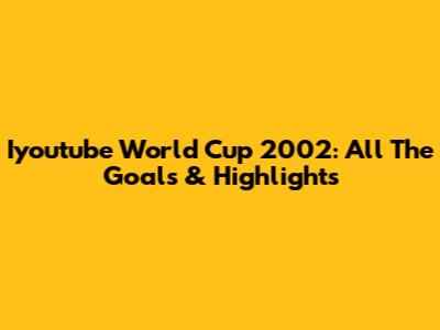 Iyoutube World Cup 2002: All The Goals & Highlights