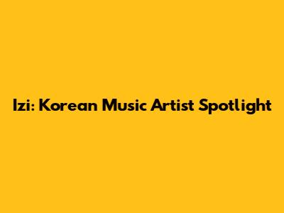 Izi: Korean Music Artist Spotlight