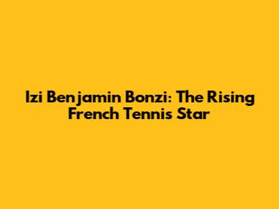 Izi Benjamin Bonzi: The Rising French Tennis Star