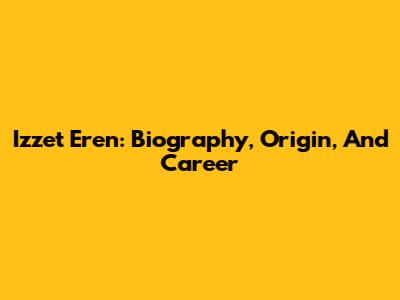 Izzet Eren: Biography, Origin, And Career