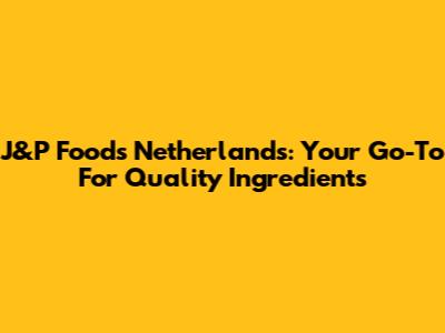 J&P Foods Netherlands: Your Go-To For Quality Ingredients