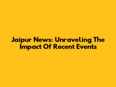 Jaipur News: Unraveling The Impact Of Recent Events