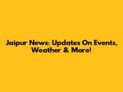 Jaipur News: Updates On Events, Weather & More!