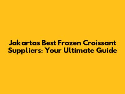 Jakarta's Best Frozen Croissant Suppliers: Your Ultimate Guide