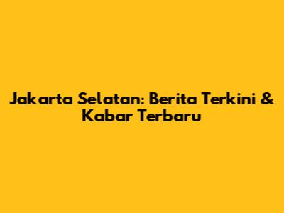 Jakarta Selatan: Berita Terkini & Kabar Terbaru