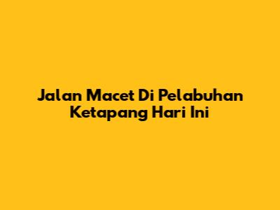 Jalan Macet Di Pelabuhan Ketapang Hari Ini