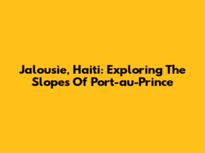 Jalousie, Haiti: Exploring The Slopes Of Port-au-Prince