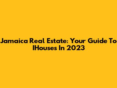 Jamaica Real Estate: Your Guide To IHouses In 2023