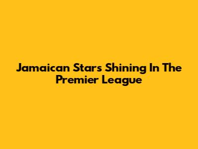 Jamaican Stars Shining In The Premier League