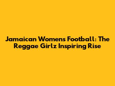 Jamaican Women's Football: The Reggae Girlz' Inspiring Rise