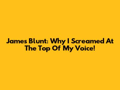 James Blunt: Why I Screamed At The Top Of My Voice!
