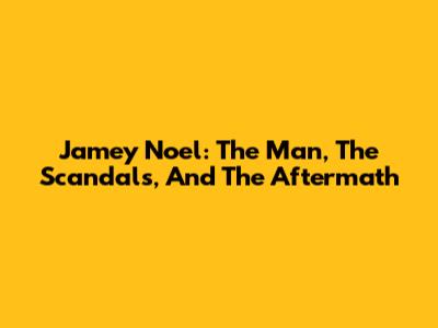 Jamey Noel: The Man, The Scandals, And The Aftermath
