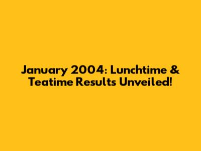 January 2004: Lunchtime & Teatime Results Unveiled!