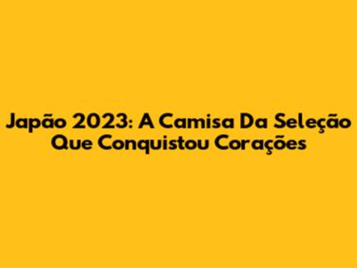 Japão 2023: A Camisa Da Seleção Que Conquistou Corações