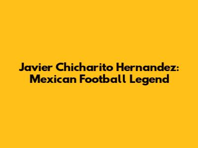 Javier 'Chicharito' Hernandez: Mexican Football Legend