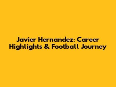 Javier Hernandez: Career Highlights & Football Journey